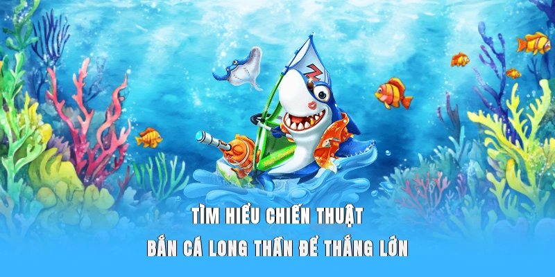 Tìm hiểu chiến thuật bắn cá Long Thần để thắng lớn